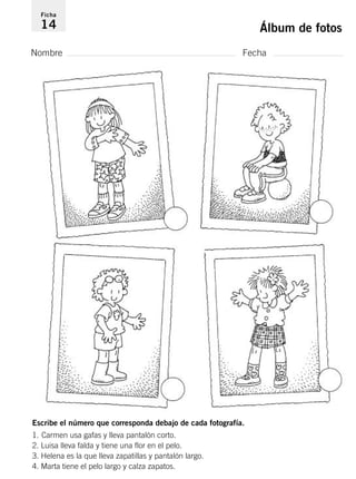 Ficha 
14 Álbum de fotos 
Nombre Fecha 
Escribe el número que corresponda debajo de cada fotografía. 
1. Carmen usa gafas y lleva pantalón corto. 
2. Luisa lleva falda y tiene una flor en el pelo. 
3. Helena es la que lleva zapatillas y pantalón largo. 
4. Marta tiene el pelo largo y calza zapatos. 
 