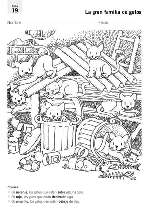 Ficha 
19 La gran familia de gatos 
Nombre Fecha 
Colorea: 
• De naranja, los gatos que están sobre alguna cosa. 
• De rojo, los gatos que están dentro de algo. 
• De amarillo, los gatos que están debajo de algo. 
 