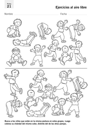 Ficha 
21 Ejercicios al aire libre 
Nombre Fecha 
Busca a los niños que están en la misma postura en estos grupos. Luego 
colorea su chándal del mismo color, distinto del de las otras parejas. 
 
