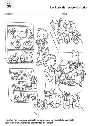 Ficha 
25 La hora de recogerlo todo 
Nombre Fecha 
Los niños han recogido y ordenado sus cosas, pero un bromista ha cambiado 
algunas de sitio. Colorea las que no estén en su lugar. 
 