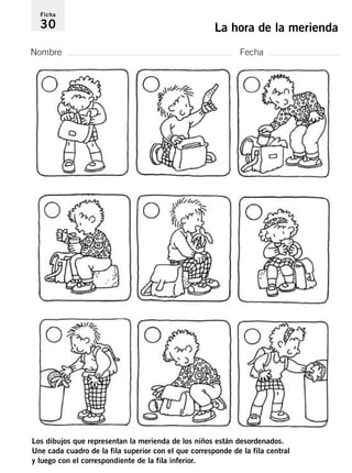 Ficha 
30 La hora de la merienda 
Nombre Fecha 
Los dibujos que representan la merienda de los niños están desordenados. 
Une cada cuadro de la fila superior con el que corresponde de la fila central 
y luego con el correspondiente de la fila inferior. 
 