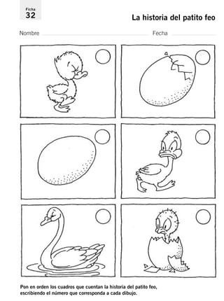 Ficha 
32 La historia del patito feo 
Nombre Fecha 
Pon en orden los cuadros que cuentan la historia del patito feo, 
escribiendo el número que corresponda a cada dibujo. 
 
