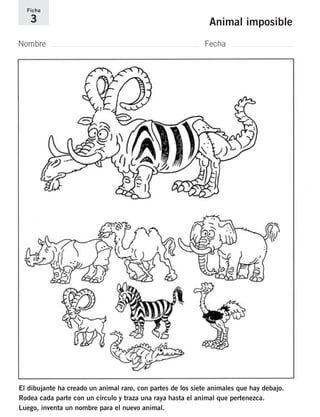 Ficha 
3 Animal imposible 
Nombre Fecha 
El dibujante ha creado un animal raro, con partes de los siete animales que hay debajo. 
Rodea cada parte con un círculo y traza una raya hasta el animal que pertenezca. 
Luego, inventa un nombre para el nuevo animal. 
 