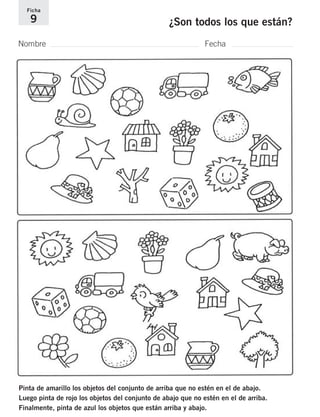 Ficha 
9 ¿Son todos los que están? 
Nombre Fecha 
Pinta de amarillo los objetos del conjunto de arriba que no estén en el de abajo. 
Luego pinta de rojo los objetos del conjunto de abajo que no estén en el de arriba. 
Finalmente, pinta de azul los objetos que están arriba y abajo. 
 