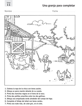Ficha 
11 Una granja para completar 
Nombre Fecha 
1. Colorea la ropa de la chica con tonos azules. 
2. Dibuja un perro marrón delante de su caseta. 
3. Pinta dos manchas negras en el lomo de la vaca. 
4. Pinta dos pollitos amarillos entre las dos gallinas. 
5. Dibuja una empalizada verde alrededor del campo de trigo. 
6. Completa el follaje del árbol con tonos verdes. 
7. Pinta una nube más, de color gris, en el cielo. 
 