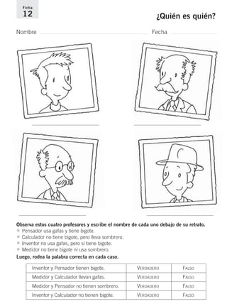 Ficha 
12 ¿Quién es quién? 
Nombre Fecha 
Observa estos cuatro profesores y escribe el nombre de cada uno debajo de su retrato. 
• Pensador usa gafas y tiene bigote. 
• Calculador no tiene bigote, pero lleva sombrero. 
• Inventor no usa gafas, pero sí tiene bigote. 
• Medidor no tiene bigote ni usa sombrero. 
Luego, rodea la palabra correcta en cada caso. 
Inventor y Pensador tienen bigote. VERDADERO FALSO 
Medidor y Calculador llevan gafas. VERDADERO FALSO 
Medidor y Pensador no tienen sombrero. VERDADERO FALSO 
Inventor y Calculador no tienen bigote. VERDADERO FALSO 
 
