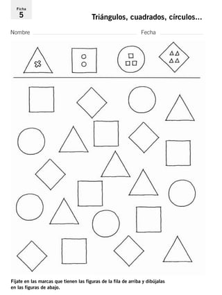 Ficha 
5 Triángulos, cuadrados, círculos... 
Nombre Fecha 
Fíjate en las marcas que tienen las figuras de la fila de arriba y dibújalas 
en las figuras de abajo. 
 