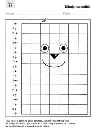 Ficha 
15 Dibujo escondido 
Nombre Fecha 
G–– 
––F ––F ––F ––F 
––F 
G–– 
G–– 
5 
2 
2 
2 
7––F 
––F 
2 
1G–– 
––F 
1 
2G–– 
––F 
1 
2––F 
––F 
1 
1 
1 
1 
5 
1G–– 
––F 
1 
3G–– 
––F 1 
Traza líneas a partir del punto señalado, siguiendo las instrucciones 
del código de flechas, que te indican la dirección y el número de cuadritos. 
Así descubrirás qué se esconde en esta página. 
 