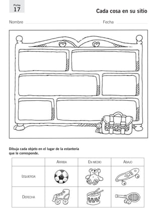 Ficha 
17 Cada cosa en su sitio 
Nombre Fecha 
Dibuja cada objeto en el lugar de la estantería 
que le corresponde. 
ARRIBA EN MEDIO ABAJO 
IZQUIERDA 
DERECHA 
 
