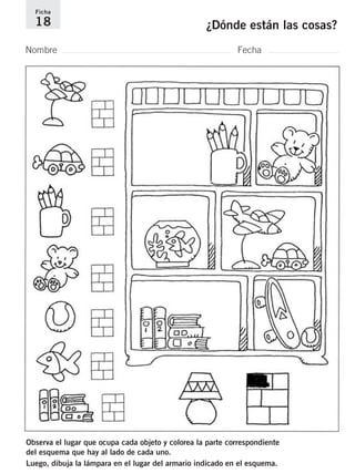 Ficha 
18 ¿Dónde están las cosas? 
Nombre Fecha 
Observa el lugar que ocupa cada objeto y colorea la parte correspondiente 
del esquema que hay al lado de cada uno. 
Luego, dibuja la lámpara en el lugar del armario indicado en el esquema. 
 