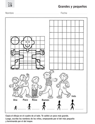 Ficha 
19 Grandes y pequeños 
Nombre Fecha 
Ana Paco Rosa Ramón 
Inés 
Copia el dibujo en el cuadro de al lado. Te saldrá un poco más grande. 
Luego, escribe los nombres de los niños, empezando por el del más pequeño 
y terminando por el del mayor. 
 