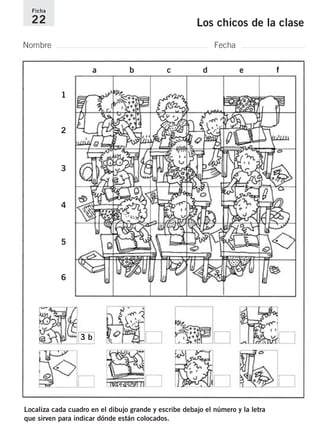 Ficha 
22 Los chicos de la clase 
Nombre Fecha 
a b c d e f 
1 
2 
3 
4 
5 
6 
3 b 
Localiza cada cuadro en el dibujo grande y escribe debajo el número y la letra 
que sirven para indicar dónde están colocados. 
 