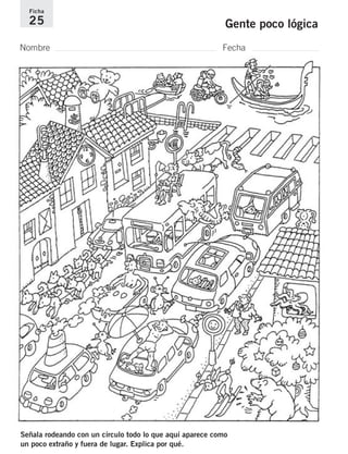 Ficha 
25 Gente poco lógica 
Nombre Fecha 
Señala rodeando con un círculo todo lo que aquí aparece como 
un poco extraño y fuera de lugar. Explica por qué. 
 