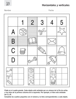 Ficha 
27 Horizontales y verticales 
Nombre Fecha 
Fíjate en el cuadro grande. Cada objeto está señalado por un número de la fila de arriba 
y una letra de la primera columna de la izquierda. Por ejemplo, el libro está señalado 
por 2 y B. 
Completa los cuadros pequeños con el número y la letra correspondientes a cada objeto. 
 