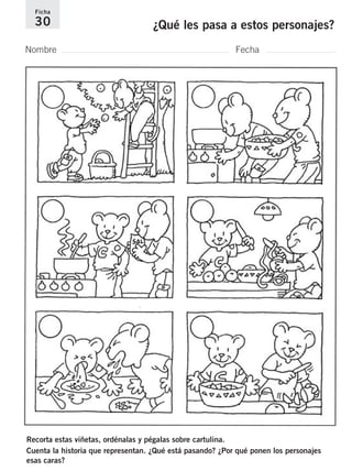 Ficha 
30 ¿Qué les pasa a estos personajes? 
Nombre Fecha 
Recorta estas viñetas, ordénalas y pégalas sobre cartulina. 
Cuenta la historia que representan. ¿Qué está pasando? ¿Por qué ponen los personajes 
esas caras? 
 