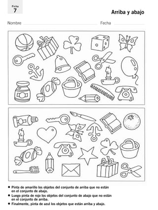 Ficha 
7 Arriba y abajo 
Nombre Fecha 
• Pinta de amarillo los objetos del conjunto de arriba que no están 
en el conjunto de abajo. 
• Luego pinta de rojo los objetos del conjunto de abajo que no están 
en el conjunto de arriba. 
• Finalmente, pinta de azul los objetos que están arriba y abajo. 
 