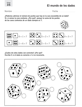 Ficha 
35 El mundo de los dados 
Nombre Fecha 
¿Podemos adivinar el número de puntos que hay en la cara escondida de un dado? 
Sí, si vemos la cara contraria. ¿Por qué?, porque la suma de los puntos 
de las caras contrarias de un dado siempre es 7. 
6 + 1 = 7 
1 + 6 = 7 
5 + 2 = 7 
2 + 5 = 7 
¿Cuáles de estos dados son correctos? ¿Por qué? 
Escribe C si el dado es correcto o I si es incorrecto. 
4 + 3 = 7 
3 + 4 = 7 
 