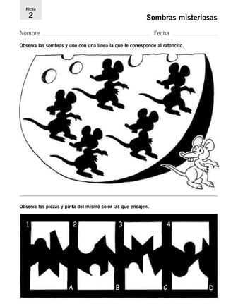 Ficha 
2 Sombras misteriosas 
Nombre Fecha 
Observa las sombras y une con una línea la que le corresponde al ratoncito. 
Observa las piezas y pinta del mismo color las que encajen. 
1 2 3 4 
A B C D 
 