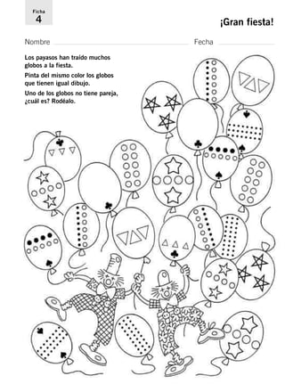 Ficha 
4 ¡Gran fiesta! 
Nombre Fecha 
Los payasos han traído muchos 
globos a la fiesta. 
Pinta del mismo color los globos 
que tienen igual dibujo. 
Uno de los globos no tiene pareja, 
¿cuál es? Rodéalo. 
 