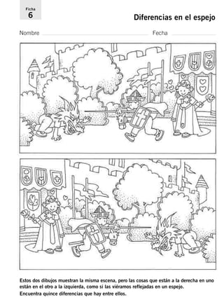 Ficha 
6 Diferencias en el espejo 
Nombre Fecha 
Estos dos dibujos muestran la misma escena, pero las cosas que están a la derecha en uno 
están en el otro a la izquierda, como si las viéramos reflejadas en un espejo. 
Encuentra quince diferencias que hay entre ellos. 
 
