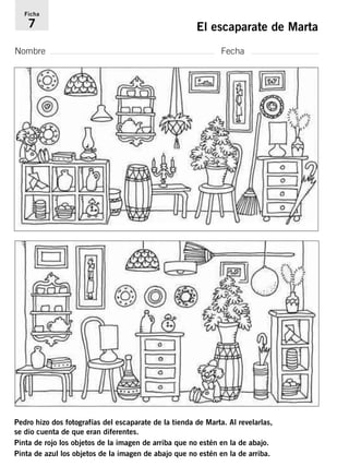 Ficha 
7 El escaparate de Marta 
Nombre Fecha 
Pedro hizo dos fotografías del escaparate de la tienda de Marta. Al revelarlas, 
se dio cuenta de que eran diferentes. 
Pinta de rojo los objetos de la imagen de arriba que no estén en la de abajo. 
Pinta de azul los objetos de la imagen de abajo que no estén en la de arriba. 
 