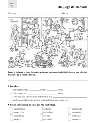 Ficha 
8 Un juego de memoria 
Nombre Fecha 
Dobla la hoja por la línea de puntos y observa atentamente el dibujo durante tres minutos. 
Después, da la vuelta a la hoja. 
• Completa. 
– En la biblioteca hay ___________ niños y ___________ niñas. 
– El reloj marca las _______________________________ horas. 
– El niño que está sentado junto a la ventana está __________________________________. 
– La niña que está leyendo sentada en el suelo tiene junto a ella una __________________. 
• Señala con una cruz las cosas que hay en el dibujo. 
un ordenador un balón una raqueta 
una mochila un teléfono un banderín 
una cafetera un reloj una flecha 
un globo un martillo una pelota 
 
