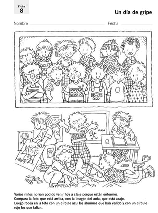 Ficha 
8 Un día de gripe 
Nombre Fecha 
Varios niños no han podido venir hoy a clase porque están enfermos. 
Compara la foto, que está arriba, con la imagen del aula, que está abajo. 
Luego rodea en la foto con un círculo azul los alumnos que han venido y con un círculo 
rojo los que faltan. 
 