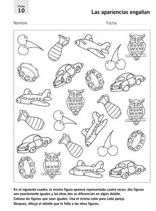 Ficha 
10 Las apariencias engañan 
Nombre Fecha 
En el siguiente cuadro, la misma figura aparece representada cuatro veces: dos figuras 
son exactamente iguales y las otras dos se diferencian en algún detalle. 
Colorea las figuras que sean iguales. Usa el mismo color para cada pareja. 
Despues, dibuja el detalle que le falta a las otras figuras. 
 
