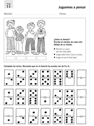Ficha 
11 Juguemos a pensar 
Nombre Fecha 
¿Cómo se llaman? 
Escribe el nombre de cada niño 
debajo de su retrato. 
• Ramón y Lucas 
son los más altos. 
• Jorge está entre Juan y Lucas. 
• Jorge no es el más bajo. 
Completa las series. Recuerda que en el dominó los puntos van de 0 a 6. 
 