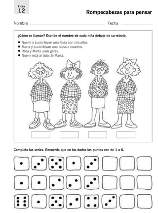 Ficha 
12 Rompecabezas para pensar 
Nombre Fecha 
¿Cómo se llaman? Escribe el nombre de cada niña debajo de su retrato. 
• Noemí y Lucía llevan una falda con circulitos. 
• Marta y Lucía llevan una blusa a cuadros. 
• Rosa y Marta usan gafas. 
• Noemí está al lado de Marta. 
Completa las series. Recuerda que en los dados los puntos van de 1 a 6. 
 