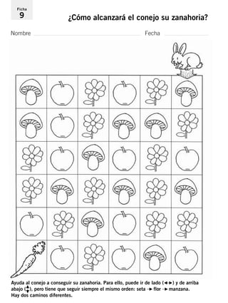 Ficha 
9 ¿Cómo alcanzará el conejo su zanahoria? 
Nombre Fecha 
Ayuda al conejo a conseguir su zanahoria. Para ello, puede ir de lado (G–F) y de arriba 
abajo (H 
I  
), pero tiene que seguir siempre el mismo orden: seta –F flor –Fmanzana. 
Hay dos caminos diferentes. 
 