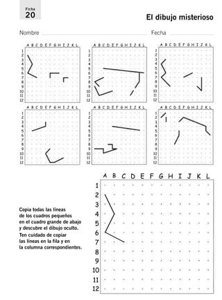 Ficha 
20 El dibujo misterioso 
Nombre Fecha 
1 
A B C D E F G H I J K L 
2345678 
9 
10 
11 
12 
1 
A B C D E F G H I J K L 
2345678 
9 
10 
11 
12 
Copia todas las líneas 
de los cuadros pequeños 
en el cuadro grande de abajo 
y descubre el dibujo oculto. 
Ten cuidado de copiar 
las líneas en la fila y en 
la columna correspondientes. 
9 
10 
11 
1 
A B C D E F G H I J K L 
2345678 
9 
10 
11 
12 
9 
10 
11 
1 
A B C D E F G H I J K L 
2345678 
9 
10 
11 
12 
1 
A B C D E F G H I J K L 
2345678 
12 
1 
A B C D E F G H I J K L 
2 
3 
4 
5 
6 
7 
89 
10 
11 
12 
1 
A B C D E F G H I J K L 
2345678 
12 
 