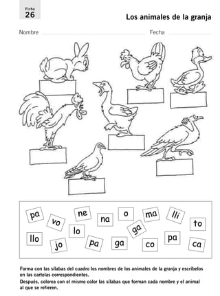 Ficha 
26 Los animales de la granja 
Nombre Fecha 
pa 
vo 
jo 
ne 
lo 
na 
pa 
lli 
pa 
o 
ga 
ga 
to 
ma 
co ca 
llo 
Forma con las sílabas del cuadro los nombres de los animales de la granja y escríbelos 
en las cartelas correspondientes. 
Después, colorea con el mismo color las sílabas que forman cada nombre y el animal 
al que se refieren. 
 