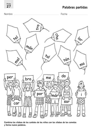 Ficha 
27 Palabras partidas 
Nombre Fecha 
mol 
per 
mán 
Combina las sílabas de los carteles de los niños con las sílabas de las cometas 
y forma nueve palabras. 
ma 
tal 
tén 
lor 
tel 
tro 
cha 
bro 
car 
por 
me do 
már 
sar 
i 
 