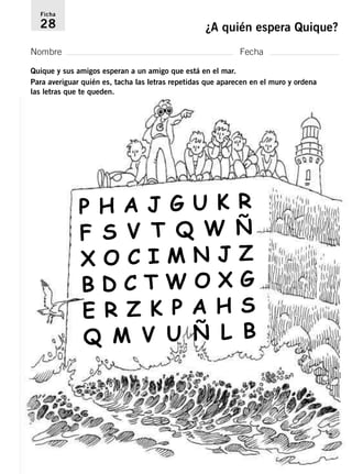 Ficha 
28 ¿A quién espera Quique? 
Nombre Fecha 
Quique y sus amigos esperan a un amigo que está en el mar. 
Para averiguar quién es, tacha las letras repetidas que aparecen en el muro y ordena 
las letras que te queden. 
H A J G U K R 
F S V T Q W Ñ 
X O C I M N J Z 
B D C T W O X G 
E R Z K P A H S 
Q M V U Ñ L B 
P  