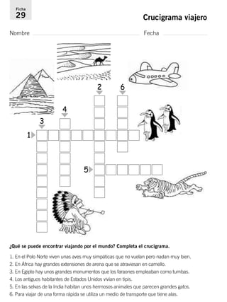 Ficha 
29 Crucigrama viajero 
Nombre Fecha 
1 
3 
4 
2 6 
5 
¿Qué se puede encontrar viajando por el mundo? Completa el crucigrama. 
1. En el Polo Norte viven unas aves muy simpáticas que no vuelan pero nadan muy bien. 
2. En África hay grandes extensiones de arena que se atraviesan en camello. 
3. En Egipto hay unos grandes monumentos que los faraones empleaban como tumbas. 
4. Los antiguos habitantes de Estados Unidos vivían en tipis. 
5. En las selvas de la India habitan unos hermosos animales que parecen grandes gatos. 
6. Para viajar de una forma rápida se utiliza un medio de transporte que tiene alas. 
 
