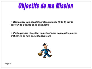  Démarcher une clientèle professionnelle (B to B) sur le
secteur de Cognac et sa périphérie
 Participer à la réception des clients à la concession en cas
d’absence de l’un des collaborateurs
Page 18
 