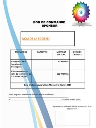 BON DE COMMANDE
SPONSOR
PRESTATIONS QUANTITES MONTANT
UNITAIRE
CHOIX DE
L’ACTIVITE
Banderoles de la
Semaine de
l’Entreprise
70 000 FCFA
Kakémono dans la
salle de conférence et
à la soirée de gala
500 000 FCFA
Date limite de souscription: Mercredi le 9 juillet 2014
Nous joignons à cet ordre de commande un chèque
……………………………………………………………………………………………………………
N° ……………………………………………………………………………………….. à l’Ordre de L’AE ESSEC
Signature et cachet précédé de la mention « lu et
approuvée »
NOM DE LA SOCIÉTÉ :
 