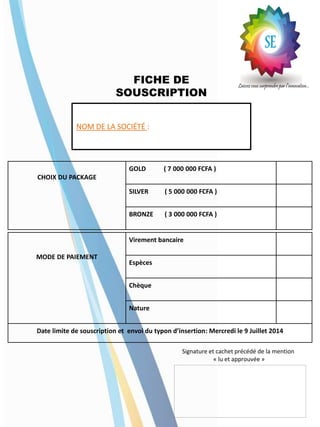 FICHE DE
SOUSCRIPTION
CHOIX DU PACKAGE
GOLD ( 7 000 000 FCFA )
SILVER ( 5 000 000 FCFA )
BRONZE ( 3 000 000 FCFA )
MODE DE PAIEMENT
Virement bancaire
Espèces
Chèque
Nature
Date limite de souscription et envoi du typon d’insertion: Mercredi le 9 Juillet 2014
NOM DE LA SOCIÉTÉ :
Signature et cachet précédé de la mention
« lu et approuvée »
 