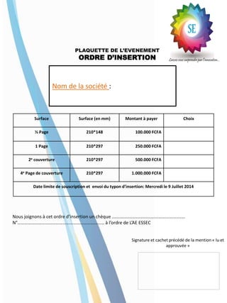 PLAQUETTE DE L’EVENEMENT
ORDRE D’INSERTION
Surface Surface (en mm) Montant à payer Choix
½ Page 210*148 100.000 FCFA
1 Page 210*297 250.000 FCFA
2e couverture 210*297 500.000 FCFA
4e Page de couverture 210*297 1.000.000 FCFA
Date limite de souscription et envoi du typon d’insertion: Mercredi le 9 Juillet 2014
Nous joignons à cet ordre d’insertion un chèque ..........................................................
N°………………………………………………………………… à l’ordre de L’AE ESSEC
Signature et cachet précédé de la mention « lu et
approuvée »
Nom de la société :
 