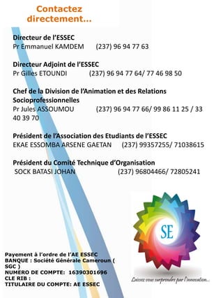 Contactez
directement…
Directeur de l’ESSEC
Pr Emmanuel KAMDEM (237) 96 94 77 63
Directeur Adjoint de l’ESSEC
Pr Gilles ETOUNDI (237) 96 94 77 64/ 77 46 98 50
Chef de la Division de l’Animation et des Relations
Socioprofessionnelles
Pr Jules ASSOUMOU (237) 96 94 77 66/ 99 86 11 25 / 33
40 39 70
Président de l’Association des Etudiants de l’ESSEC
EKAE ESSOMBA ARSENE GAETAN (237) 99357255/ 71038615
Président du Comité Technique d’Organisation
SOCK BATASI JOHAN (237) 96804466/ 72805241
Payement à l’ordre de l’AE ESSEC
BANQUE : Société Générale Cameroun (
SGC )
NUMERO DE COMPTE: 16390301696
CLE RIB :
TITULAIRE DU COMPTE: AE ESSEC
 
