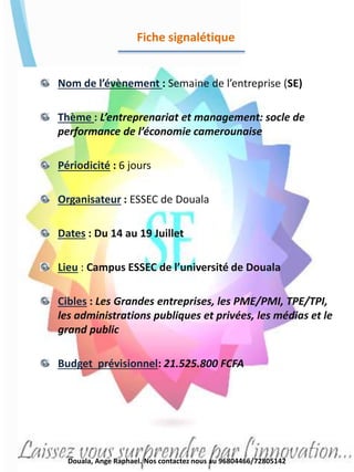 Fiche signalétique
Nom de l’évènement : Semaine de l’entreprise (SE)
Thème : L’entreprenariat et management: socle de
performance de l’économie camerounaise
Périodicité : 6 jours
Organisateur : ESSEC de Douala
Dates : Du 14 au 19 Juillet
Lieu : Campus ESSEC de l’université de Douala
Cibles : Les Grandes entreprises, les PME/PMI, TPE/TPI,
les administrations publiques et privées, les médias et le
grand public
Budget prévisionnel: 21.525.800 FCFA
Douala, Ange Raphael. Nos contactez nous au 96804466/72805142
 