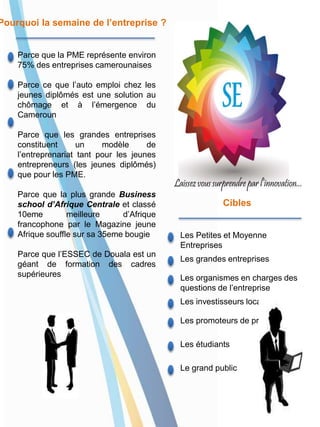 Parce que la PME représente environ
75% des entreprises camerounaises
Parce ce que l’auto emploi chez les
jeunes diplômés est une solution au
chômage et à l’émergence du
Cameroun
Parce que les grandes entreprises
constituent un modèle de
l’entreprenariat tant pour les jeunes
entrepreneurs (les jeunes diplômés)
que pour les PME.
Parce que la plus grande Business
school d’Afrique Centrale et classé
10eme meilleure d’Afrique
francophone par le Magazine jeune
Afrique souffle sur sa 35eme bougie
Parce que l’ESSEC de Douala est un
géant de formation des cadres
supérieures
Les étudiants
Le grand public
Les promoteurs de projet
Les Petites et Moyenne
Entreprises
Les grandes entreprises
Les organismes en charges des
questions de l’entreprise
Les investisseurs locaux
Pourquoi la semaine de l’entreprise ?
Cibles
 