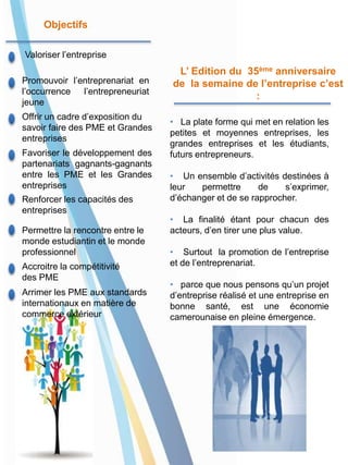 Accroitre la compétitivité
des PME
Favoriser le développement des
partenariats gagnants-gagnants
entre les PME et les Grandes
entreprises
Arrimer les PME aux standards
internationaux en matière de
commerce extérieur
Offrir un cadre d’exposition du
savoir faire des PME et Grandes
entreprises
Valoriser l’entreprise
Renforcer les capacités des
entreprises
Promouvoir l’entreprenariat en
l’occurrence l’entrepreneuriat
jeune
Permettre la rencontre entre le
monde estudiantin et le monde
professionnel
Objectifs
• La plate forme qui met en relation les
petites et moyennes entreprises, les
grandes entreprises et les étudiants,
futurs entrepreneurs.
• Un ensemble d’activités destinées à
leur permettre de s’exprimer,
d’échanger et de se rapprocher.
• La finalité étant pour chacun des
acteurs, d’en tirer une plus value.
• Surtout la promotion de l’entreprise
et de l’entreprenariat.
• parce que nous pensons qu’un projet
d’entreprise réalisé et une entreprise en
bonne santé, est une économie
camerounaise en pleine émergence.
L’ Edition du 35ème anniversaire
de la semaine de l’entreprise c’est
:
 