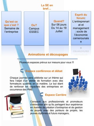La SE en
bref…
Qu’est ce
que c’est ?
Semaine de
l’entreprise
Ou?
Campus
ESSEC
Quand?
Sur 06 jours
Du 14 au 19
Juillet
Esprit du
forum:
L’entreprenari
at et
management
: socle de
l’économie
camerounais
e
Animations et découpages
Plusieurs espaces prévus sur mesure pour vous !!!
Espace conférence et débat
Chaque journée sera célébrée sur un thème qui
fera l’objet d’un atelier de formation avec des
formateurs qualifiés en la matière. Le but étant
de renforcer les capacités des entreprises en
occurrence des PME.
Espace Carrière
Consacré aux professionnels et promoteurs
d’entreprise afin qu’ils partagent leur expérience
en matière de création d’entreprise et de gestion
de projets avec des porteurs de projets, les
jeunes diplômés et futurs managers.
 