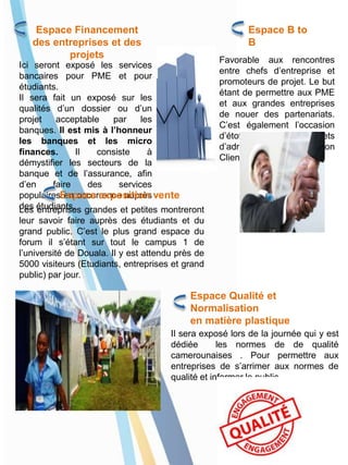 Espace Financement
des entreprises et des
projets
Ici seront exposé les services
bancaires pour PME et pour
étudiants.
Il sera fait un exposé sur les
qualités d’un dossier ou d’un
projet acceptable par les
banques. Il est mis à l’honneur
les banques et les micro
finances. Il consiste à
démystifier les secteurs de la
banque et de l’assurance, afin
d’en faire des services
populaires en occurrence auprès
des étudiants.
Espace B to
B
Favorable aux rencontres
entre chefs d’entreprise et
promoteurs de projet. Le but
étant de permettre aux PME
et aux grandes entreprises
de nouer des partenariats.
C’est également l’occasion
d’étoffer les carnets
d’adresses par une relation
Client/fournisseur.
Espace exposition vente
Les entreprises grandes et petites montreront
leur savoir faire auprès des étudiants et du
grand public. C’est le plus grand espace du
forum il s’étant sur tout le campus 1 de
l’université de Douala. Il y est attendu près de
5000 visiteurs (Etudiants, entreprises et grand
public) par jour.
Espace Qualité et
Normalisation
en matière plastique
Il sera exposé lors de la journée qui y est
dédiée les normes de de qualité
camerounaises . Pour permettre aux
entreprises de s’arrimer aux normes de
qualité et informer le public.
 