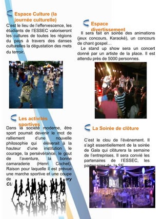 Espace Culture (la
journée culturelle)
C’est le lieu de l’effervescence, les
étudiants de l’ESSEC valoriseront
les cultures de toutes les régions
du pays à travers des danses
culturelles la dégustation des mets
du terroir.
Les activités
sportives
Dans la société moderne, être
sport pourrait devenir le mot de
ralliement d’une nouvelle
philosophie qui élèverait à la
hauteur d’une institution le
courage, la persévérance, le gout
de l’aventure, la bonne
camaraderie (Henri Cochet).
Raison pour laquelle il est prévue
une marche sportive et une coupe
de football la « 35th anniversary
CUP ».
Il sera fait en soirée des animations
(jeux concours, Karaoké), un concours
de chant gospel…
Le stand up show sera un concert
donné par un artiste de la place. Il est
attendu près de 5000 personnes.
Espace
divertissement
La Soirée de clôture
C’est le clou de l’évènement. Il
s’agit essentiellement de la soirée
de Gala qui clôturera la semaine
de l’entreprises. Il sera convié les
partenaires de l’ESSEC, les
partenaires de la SE.
 