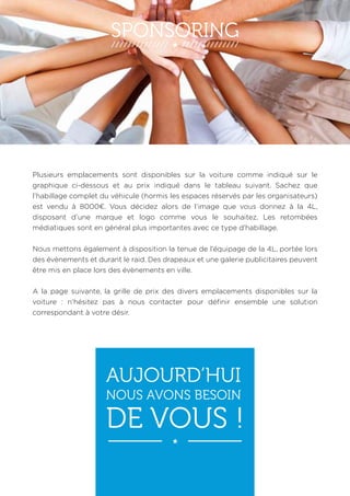 SPONSORING 
Plusieurs emplacements sont disponibles sur la voiture comme indiqué sur le 
graphique ci-dessous et au prix indiqué dans le tableau suivant. Sachez que 
l’habillage complet du véhicule (hormis les espaces réservés par les organisateurs) 
est vendu à 8000€. Vous décidez alors de l’image que vous donnez à la 4L, 
disposant d’une marque et logo comme vous le souhaitez. Les retombées 
médiatiques sont en général plus importantes avec ce type d’habillage. 
Nous mettons également à disposition la tenue de l’équipage de la 4L, portée lors 
des évènements et durant le raid. Des drapeaux et une galerie publicitaires peuvent 
être mis en place lors des évènements en ville. 
A la page suivante, la grille de prix des divers emplacements disponibles sur la 
voiture : n’hésitez pas à nous contacter pour définir ensemble une solution 
correspondant à votre désir. 
AUJOURD’HUI 
NOUS AVONS BESOIN 
DE VOUS ! 
 