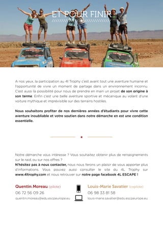 ET POUR FINIR 
A nos yeux, la participation au 4l Trophy c’est avant tout une aventure humaine et 
l’opportunité de vivre un moment de partage dans un environnement inconnu. 
C’est aussi la possibilité pour nous de prendre en main un projet de son origine à 
son terme. Enfin c’est une belle aventure sportive et mécanique au volant d’une 
voiture mythique et imprévisible sur des terrains hostiles. 
Nous souhaitons profiter de nos dernières années d’étudiants pour vivre cette 
aventure inoubliable et votre soutien dans notre démarche en est une condition 
essentielle. 
Notre démarche vous intéresse ? Vous souhaitez obtenir plus de renseignements 
sur le raid, ou sur nos offres ? 
N’hésitez pas à nous contacter, nous nous ferons un plaisir de vous apporter plus 
d’informations. Vous pouvez aussi consulter le site du 4L Trophy sur 
www.4ltrophy.com et nous retrouver sur notre page facebook 4L ESCAPE ! 
Quentin Moreau (pilote) Louis-Marie Savatier (copilote) 
06 72 56 09 26 06 98 33 81 58 
quentin.moreau@edu.escpeurope.eu louis-marie.savatier@edu.escpeurope.eu 
