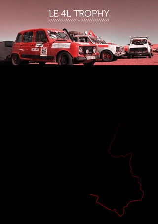 LE 4L TROPHY 
Le 19 février aura lieu le départ de la 17ème édition du 4l trophy. Cet événement, le 
plus grand rassemblement sportif européen d’étudiants à but humanitaire, consiste 
à traverser le désert marocain au volant d’une voiture mythique, la Renault 4L. Il 
devrait regrouper cette année, durant dix jours, près de 2000 équipages composés 
exclusivement d’étudiants qui tenteront de parcourir les 6000 km de l’épreuve 
entre la France, l’Espagne et le Maroc. 
Le parcours organisé par le leader français du raid 
aventure Desertours passe notamment par Fès, les 
plateaux du haut Atlas et les dunes de Merzougha, 
un trajet semé d’embûches telles que : passage de 
cols, d’oued et franchissement de dunes. 
Le parcours organisé par 
le leader français du raid 
aventure Desertours passe 
notamment par Fès, les 
plateaux du haut Atlas et 
les dunes de Merzougha, 
un trajet semé 
d’embûches telles que : 
passage de cols, d’oued et 
franchissement de dunes. 
Safi 
Essaouira 
Casablanca 
Fès 
Marrakech 
Ouarzazate 
Zagora 
Midelt 
Erfoud 
Agadir 
 